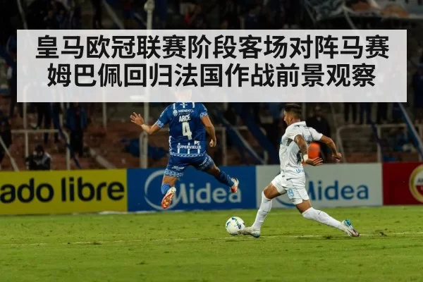 皇马欧冠联赛阶段客场对阵马赛 姆巴佩回归法国作战前景观察