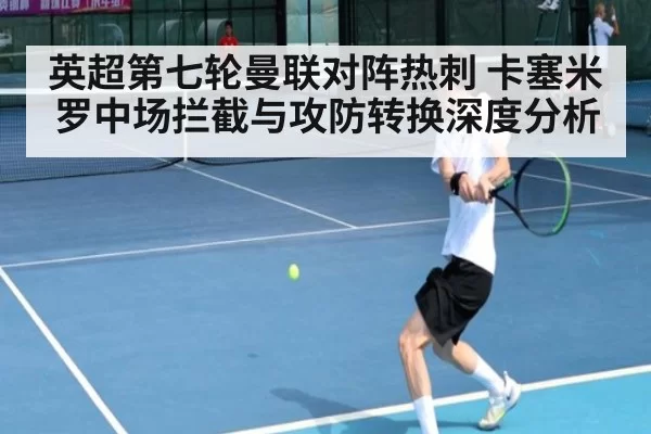 英超第七轮曼联对阵热刺 卡塞米罗中场拦截与攻防转换深度分析